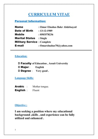 1
CURRICULUM VITAE
Personal Information:
Name : Omar Elnahas Bakr Abdelsayed
Date of Birth : 13-12-1989
Mobile : 0503578236
Marital Status : Single
Military Service : Complete
E-mail : Omarelnahas70@yahoo.com
Education:
 Faculty of Education , Assuit University
 Major : English
 Degree : Very good .
Language Skills:
Arabic : Mother tongue.
English : Fluent
Objective :
I am seeking a position where my educational
background ,skills , and experience can be fully
utilized and enhanced .
 