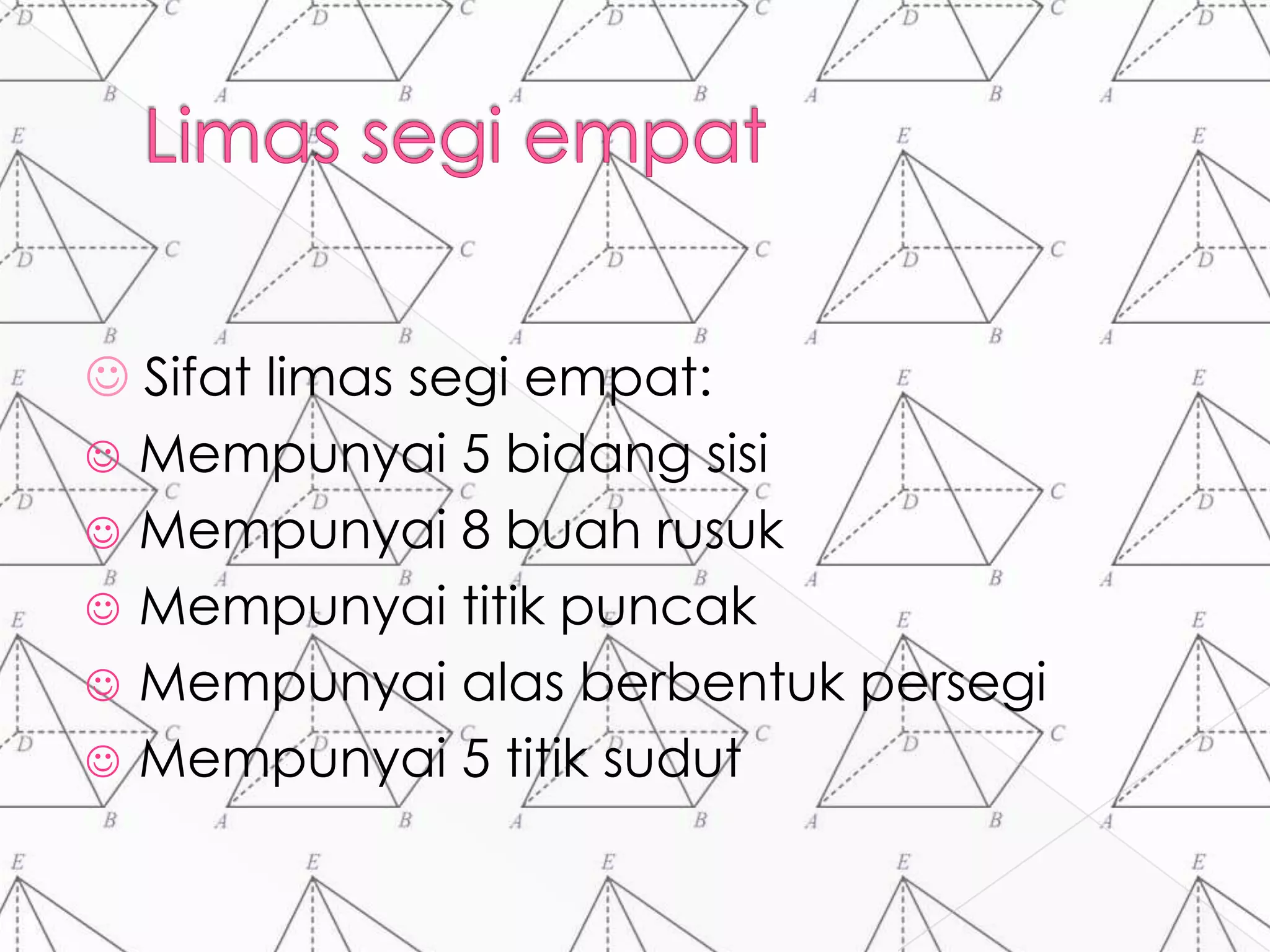  Sifat limas segi empat:
 Mempunyai 5 bidang sisi
 Mempunyai 8 buah rusuk
 Mempunyai titik puncak
 Mempunyai alas berbentuk persegi
 Mempunyai 5 titik sudut
 