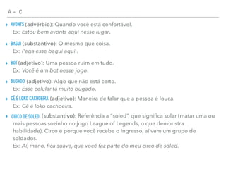 A - C
AVONTS▸ (advérbio): Quando você está confortável.  
Ex: Estou bem avonts aqui nesse lugar.
BAGUI▸ (substantivo): O mesmo que coisa.  
Ex: Pega esse bagui aqui .
BOT▸ (adjetivo): Uma pessoa ruim em tudo.  
Ex: Você é um bot nesse jogo.
BUGADO▸ (adjetivo): Algo que não está certo.  
Ex: Esse celular tá muito bugado.
CÊ É LOKO CACHOEIRA▸ (adjetivo): Maneira de falar que a pessoa é louca.  
Ex: Cê é loko cachoeira.
CIRCO DE SOLED▸ (substantivo): Referência a “soled”, que signiﬁca solar (matar uma ou
mais pessoas sozinho no jogo League of Legends, o que demonstra
habilidade). Circo é porque você recebe o ingresso, aí vem um grupo de
soldados. 
Ex: Aí, mano, ﬁca suave, que você faz parte do meu circo de soled.
 
