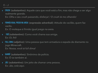 C - J
CRUSH▸ (substantivo): Aquele cara que você está a ﬁm, mas não chega a ser algo
realmente grande. 
Ex: Olha o seu crush passando, disfarça! / O crush tá me olhando!
FIRMÃO IGUAL PREGO NA AREIA▸ (expressão adverbial): Atitude de vacilão, quem faz
vacilo. 
Ex: O moleque é ﬁrmão igual prego na areia.
FRÔ▸ (substantivo): Como você chama sua amiga. 
Ex: Oi, frô!
FULL DIMA▸ (adjetivo): Uma pessoa que tem armadura e espada de diamante no
jogo Minecraft. 
Ex: Nossa, você tá full dima!
GAMBÉ▸ (substantivo): Sinônimo de polícia. 
Ex: Ó os também aí.
JÃO▸ (substantivo): Um jeito de chamar uma pessoa. 
Ex: Jão, cola aqui.
 