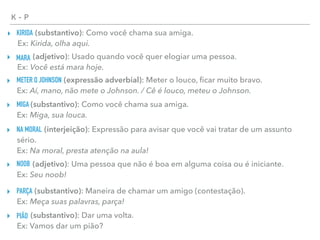 K - P
KIRIDA▸ (substantivo): Como você chama sua amiga. 
Ex: Kirida, olha aqui.
MARA▸ (adjetivo): Usado quando você quer elogiar uma pessoa. 
Ex: Você está mara hoje.
METER O JOHNSON▸ (expressão adverbial): Meter o louco, ﬁcar muito bravo. 
Ex: Aí, mano, não mete o Johnson. / Cê é louco, meteu o Johnson.
MIGA▸ (substantivo): Como você chama sua amiga. 
Ex: Miga, sua louca.
NA MORAL▸ (interjeição): Expressão para avisar que você vai tratar de um assunto
sério. 
Ex: Na moral, presta atenção na aula!
NOOB▸ (adjetivo): Uma pessoa que não é boa em alguma coisa ou é iniciante. 
Ex: Seu noob!
PARÇA▸ (substantivo): Maneira de chamar um amigo (contestação). 
Ex: Meça suas palavras, parça!
PIÃO▸ (substantivo): Dar uma volta. 
Ex: Vamos dar um pião?
 