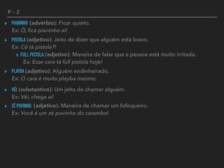 P - Z
PIANINHO▸ (advérbio): Ficar quieto. 
Ex: Ô, ﬁca pianinho aí!
PISTOLA▸ (adjetivo): Jeito de dizer que alguém está bravo. 
Ex: Cê tá pistola?!
FULL PISTOLA▸ (adjetivo): Maneira de falar que a pessoa está muito irritada. 
Ex: Esse cara tá full pistola hoje!
PLAYBA▸ (adjetivo): Alguém endinheirado. 
Ex: O cara é muito playba mesmo.
VÉI▸ (substantivo): Um jeito de chamar alguém. 
Ex: Véi, chega aí!
ZÉ POVINHO▸ (adjetivo): Maneira de chamar um fofoqueiro. 
Ex: Você é um zé povinho do caramba!
 
