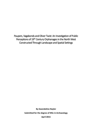 Paupers, Vagabonds and Oliver Twist: An Investigation of Public
Perceptions of 19th
Century Orphanages in the North West
Constructed Through Landscape and Spatial Settings
By Gwendoline Naylor
Submitted for the degree of MSc in Archaeology
April 2015
 