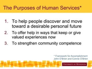The Purposes of Human Services*
1. To help people discover and move
toward a desirable personal future
2. To offer help in ways that keep or give
valued experiences now
3. To strengthen community competence
* Framework for Accomplishment
John O’Brien and Connie O’Brien
 