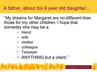 A father, about his 9 year old daughter...
“My dreams for Margaret are no different than
those for my other children. I hope that
someday she may be a
• friend
• wife
• mother
• colleague
• Taxpayer
• ANYTHING but a client.”
 