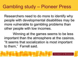 Gambling study – Pioneer Press
Researchers need to do more to identify why
people with developmental disabilities may be
more vulnerable to gambling problems than
other people with low incomes.
Winning at the games seems to be less
important than the atmosphere at the casinos.
“It seems that socialization is most important
to them,” Farrell said.
 