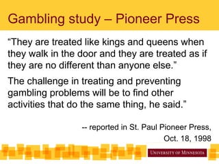 Gambling study – Pioneer Press
“They are treated like kings and queens when
they walk in the door and they are treated as if
they are no different than anyone else.”
The challenge in treating and preventing
gambling problems will be to find other
activities that do the same thing, he said.”
-- reported in St. Paul Pioneer Press,
Oct. 18, 1998
 