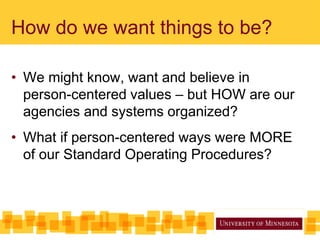 How do we want things to be?
• We might know, want and believe in
person-centered values – but HOW are our
agencies and systems organized?
• What if person-centered ways were MORE
of our Standard Operating Procedures?
 