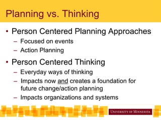 Planning vs. Thinking
• Person Centered Planning Approaches
– Focused on events
– Action Planning
• Person Centered Thinking
– Everyday ways of thinking
– Impacts now and creates a foundation for
future change/action planning
– Impacts organizations and systems
 
