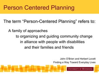 Person Centered Planning
The term “Person-Centered Planning” refers to:
A family of approaches
to organizing and guiding community change
in alliance with people with disabilities
and their families and friends
John O’Brien and Herbert Lovett
Finding a Way Toward Everyday Lives
 