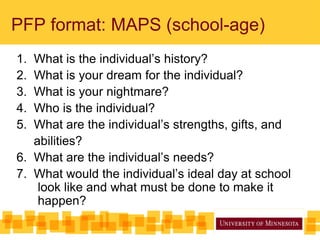 PFP format: MAPS (school-age)
1. What is the individual’s history?
2. What is your dream for the individual?
3. What is your nightmare?
4. Who is the individual?
5. What are the individual’s strengths, gifts, and
abilities?
6. What are the individual’s needs?
7. What would the individual’s ideal day at school
look like and what must be done to make it
happen?
 