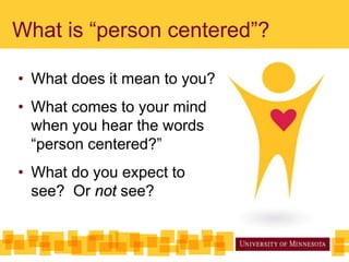 What is “person centered”?
• What does it mean to you?
• What comes to your mind
when you hear the words
“person centered?”
• What do you expect to
see? Or not see?
 
