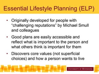 Essential Lifestyle Planning (ELP)
• Originally developed for people with
“challenging reputations” by Michael Smull
and colleagues
• Good plans are easily accessible and
reflect what is important to the person and
what others think is important for them
• Discovers core values (not superficial
choices) and how a person wants to live
 