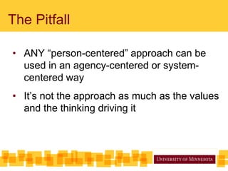 The Pitfall
• ANY “person-centered” approach can be
used in an agency-centered or system-
centered way
• It’s not the approach as much as the values
and the thinking driving it
 