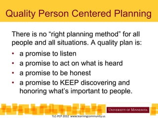 Quality Person Centered Planning
TLC-PCP 2012 www.learningcommunity.us
There is no “right planning method” for all
people and all situations. A quality plan is:
• a promise to listen
• a promise to act on what is heard
• a promise to be honest
• a promise to KEEP discovering and
honoring what’s important to people.
 
