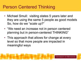 Person Centered Thinking
• Michael Smull: visiting states 5 years later and
they are using the same 5 people as good models
So, how do we “scale up?”
• “We need an increase not in person centered
planning but in person-centered THINKING”
• This approach that allows for change at every
level so that more people are impacted in
meaningful ways
 