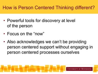 How is Person Centered Thinking different?
• Powerful tools for discovery at level
of the person
• Focus on the “now”
• Also acknowledges we can’t be providing
person centered support without engaging in
person centered processes ourselves
 
