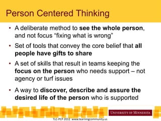 • A deliberate method to see the whole person,
and not focus “fixing what is wrong”
• Set of tools that convey the core belief that all
people have gifts to share
• A set of skills that result in teams keeping the
focus on the person who needs support – not
agency or turf issues
• A way to discover, describe and assure the
desired life of the person who is supported
Person Centered Thinking
TLC-PCP 2012 www.learningcommunity.us
 