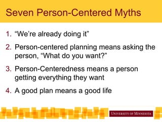 Seven Person-Centered Myths
1. “We’re already doing it”
2. Person-centered planning means asking the
person, “What do you want?”
3. Person-Centeredness means a person
getting everything they want
4. A good plan means a good life
 