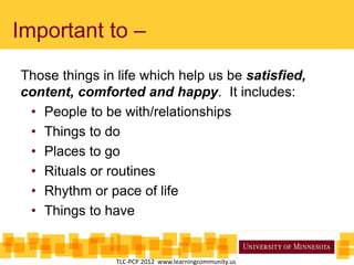 Important to –
Those things in life which help us be satisfied,
content, comforted and happy. It includes:
• People to be with/relationships
• Things to do
• Places to go
• Rituals or routines
• Rhythm or pace of life
• Things to have
TLC-PCP 2012 www.learningcommunity.us
 