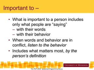 Important to –
• What is important to a person includes
only what people are “saying”
– with their words
– with their behavior
• When words and behavior are in
conflict, listen to the behavior
• Includes what matters most, by the
person’s definition
TLC-PCP 2012 www.learningcommunity.us
 