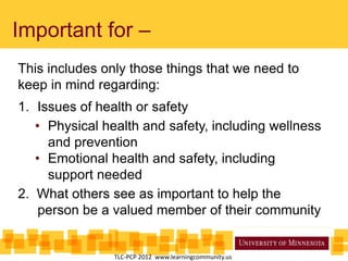 Important for –
This includes only those things that we need to
keep in mind regarding:
1. Issues of health or safety
• Physical health and safety, including wellness
and prevention
• Emotional health and safety, including
support needed
2. What others see as important to help the
person be a valued member of their community
TLC-PCP 2012 www.learningcommunity.us
 