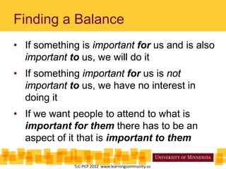 Finding a Balance
• If something is important for us and is also
important to us, we will do it
• If something important for us is not
important to us, we have no interest in
doing it
• If we want people to attend to what is
important for them there has to be an
aspect of it that is important to them
TLC-PCP 2012 www.learningcommunity.us
 