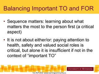 Balancing Important TO and FOR
• Sequence matters: learning about what
matters the most to the person first (a critical
aspect)
• It is not about either/or: paying attention to
health, safety and valued social roles is
critical, but alone it is insufficient if not in the
context of “important TO”
TLC-PCP 2012 www.learningcommunity.us
 