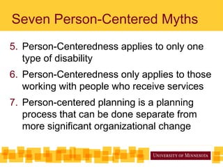 Seven Person-Centered Myths
5. Person-Centeredness applies to only one
type of disability
6. Person-Centeredness only applies to those
working with people who receive services
7. Person-centered planning is a planning
process that can be done separate from
more significant organizational change
 