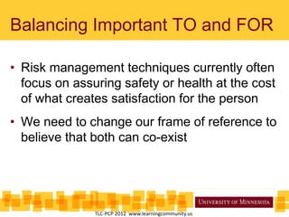 Balancing Important TO and FOR
• Risk management techniques currently often
focus on assuring safety or health at the cost
of what creates satisfaction for the person
• We need to change our frame of reference to
believe that both can co-exist
TLC-PCP 2012 www.learningcommunity.us
 