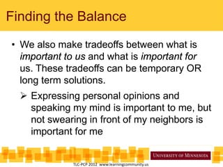 Finding the Balance
• We also make tradeoffs between what is
important to us and what is important for
us. These tradeoffs can be temporary OR
long term solutions.
 Expressing personal opinions and
speaking my mind is important to me, but
not swearing in front of my neighbors is
important for me
TLC-PCP 2012 www.learningcommunity.us
 
