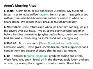 Anne’s Morning Ritual
6:15am: Alarm rings, or our son wakes us earlier. My husband,
Jesse, rises to make coffee (organic, french press). I snuggle in bed
with our son, who bed-bombed us earlier or comes in when he
hears alarm. We snooze if he’s tired, or talk about the day.
6:20-6:30am: Jesse returns and when we hear him coming, we put
the covers over our head. We all spend a few minutes together
before heading downstairs (playing peak-a-boo, somersaults on the
bed, backrubs…depending on son’s mood and energy level).
6:30-6:40: Brush my teeth (Neem fluoride-free toothpaste,
lukewarm water). Jesse gives Lincoln his pre-meal supplement and
I put in the video Lincoln chooses after he uses bathroom.
6:40: I Shower (organic, all natural products during and after).
Wash face, hair, body. Towel off in the shower, apply lotion and put
on my cozy, warm, thick organic cotton bathrobe. Brush hair.
 