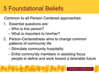 5 Foundational Beliefs
Common to all Person Centered approaches:
1. Essential questions are:
– Who is this person?
– What is important to him/her?
2. Person-Centeredness aims to change common
patterns of community life
– Stimulate community hospitality
– Enlist community members in assisting focus
people to define and work toward a desirable future
 