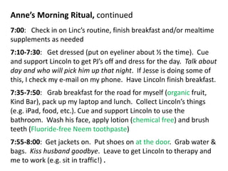 Anne’s Morning Ritual, continued
7:00: Check in on Linc’s routine, finish breakfast and/or mealtime
supplements as needed
7:10-7:30: Get dressed (put on eyeliner about ½ the time). Cue
and support Lincoln to get PJ’s off and dress for the day. Talk about
day and who will pick him up that night. If Jesse is doing some of
this, I check my e-mail on my phone. Have Lincoln finish breakfast.
7:35-7:50: Grab breakfast for the road for myself (organic fruit,
Kind Bar), pack up my laptop and lunch. Collect Lincoln’s things
(e.g. iPad, food, etc.). Cue and support Lincoln to use the
bathroom. Wash his face, apply lotion (chemical free) and brush
teeth (Fluoride-free Neem toothpaste)
7:55-8:00: Get jackets on. Put shoes on at the door. Grab water &
bags. Kiss husband goodbye. Leave to get Lincoln to therapy and
me to work (e.g. sit in traffic!) .
 