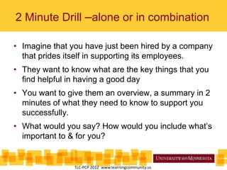 • Imagine that you have just been hired by a company
that prides itself in supporting its employees.
• They want to know what are the key things that you
find helpful in having a good day
• You want to give them an overview, a summary in 2
minutes of what they need to know to support you
successfully.
• What would you say? How would you include what’s
important to & for you?
2 Minute Drill –alone or in combination
Wrkbk pg 52
TLC-PCP 2012 www.learningcommunity.us
 