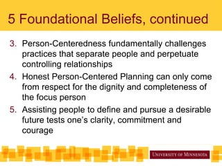 5 Foundational Beliefs, continued
3. Person-Centeredness fundamentally challenges
practices that separate people and perpetuate
controlling relationships
4. Honest Person-Centered Planning can only come
from respect for the dignity and completeness of
the focus person
5. Assisting people to define and pursue a desirable
future tests one’s clarity, commitment and
courage
 