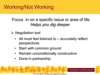 Working/Not Working
Focus in on a specific issue or area of life
Helps you dig deeper
 Negotiation tool
• All must feel listened to – accurately reflect
perspectives
• Start with common ground
• Remain unconditionally constructive
• Done in partnership
TLC-PCP 2012 www.learningcommunity.us
 