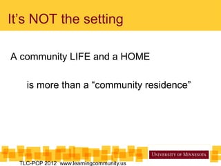 It’s NOT the setting
A community LIFE and a HOME
is more than a “community residence”
TLC-PCP 2012 www.learningcommunity.us
 