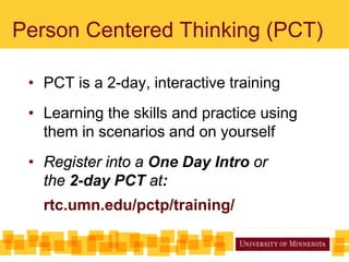 Person Centered Thinking (PCT)
• PCT is a 2-day, interactive training
• Learning the skills and practice using
them in scenarios and on yourself
• Register into a One Day Intro or
the 2-day PCT at:
rtc.umn.edu/pctp/training/
 