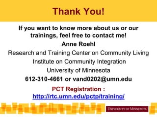 Thank You!
If you want to know more about us or our
trainings, feel free to contact me!
Anne Roehl
Research and Training Center on Community Living
Institute on Community Integration
University of Minnesota
612-310-4661 or vand0202@umn.edu
PCT Registration :
http://rtc.umn.edu/pctp/training/
 