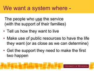 We want a system where -
The people who use the service
(with the support of their families)
• Tell us how they want to live
• Make use of public resources to have the life
they want (or as close as we can determine)
• Get the support they need to make the first
two happen
 