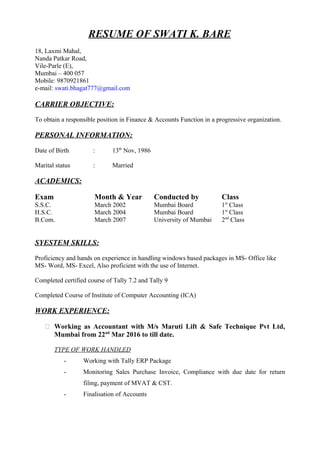 RESUME OF SWATI K. BARE
18, Laxmi Mahal,
Nanda Patkar Road,
Vile-Parle (E),
Mumbai – 400 057
Mobile: 9870921861
e-mail: swati.bhagat777@gmail.com
CARRIER OBJECTIVE:
To obtain a responsible position in Finance & Accounts Function in a progressive organization.
PERSONAL INFORMATION:
Date of Birth : 13th
Nov, 1986
Marital status : Married
ACADEMICS:
Exam Month & Year Conducted by Class
S.S.C. March 2002 Mumbai Board 1st
Class
H.S.C. March 2004 Mumbai Board 1st
Class
B.Com. March 2007 University of Mumbai 2nd
Class
SYESTEM SKILLS:
Proficiency and hands on experience in handling windows based packages in MS- Office like
MS- Word, MS- Excel, Also proficient with the use of Internet.
Completed certified course of Tally 7.2 and Tally 9
Completed Course of Institute of Computer Accounting (ICA)
WORK EXPERIENCE:
 Working as Accountant with M/s Maruti Lift & Safe Technique Pvt Ltd,
Mumbai from 22nd
Mar 2016 to till date.
TYPE OF WORK HANDLED
- Working with Tally ERP Package
- Monitoring Sales Purchase Invoice, Compliance with due date for return
filing, payment of MVAT & CST.
- Finalisation of Accounts
 