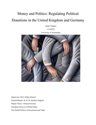Money and Politics: Regulating Political
Donations in the United Kingdom and Germany
Jakub Talacko
11160233
University of Amsterdam
Supervisor: Prof. Jeffrey Harrod
Second Reader: dr. R. M. Sanchez Salgado
Master Thesis - Political Science
European Union in a Global Order
The Global Politics of Investment and Trade
 