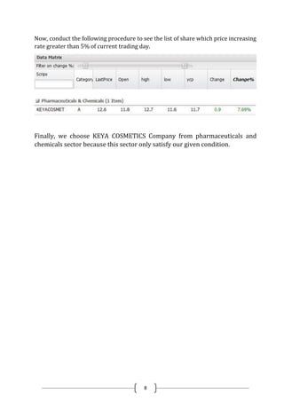 8
Now, conduct the following procedure to see the list of share which price increasing
rate greater than 5% of current trading day.
Finally, we choose KEYA COSMETICS Company from pharmaceuticals and
chemicals sector because this sector only satisfy our given condition.
 