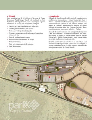 via ferroviária ALL
BR-163 - São Paulo ▶
O ParkX
Com uma área total de 611.000 m², o Terminal de Cargas
Intermodal ParkX Campo Grande está localizado no Anel
Rodoviário de Campo Grande, e será o 1º complexo logístico
intermodal do Estado, com os seguintes destaques:
• Galpões para operações logísticas e industriais;
• Construções sob medida (built to suit);
• Porto seco / entreposto alfandegado;
• Área para armazenamento de grãos, granéis químicos
e combustíveis;
• Posto de combustíveis e serviços;
• Áreas destinadas a operações de varejo;
• Ramal ferroviário;
• Pátio para estacionamento de carretas;
• Pátio de containers.
Localização
O Estado do Mato Grosso do Sul é vizinho de grandes centros
produtores e consumidores – Minas Gerais, São Paulo e
Paraná – e está localizado na rota de potenciais mercados
consumidores da América do Sul, fazendo fronteira com
Bolívia e Paraguai, beneficiando-se também da malha
hidroviária formada pelos rios Paraguai, Paraná e Tietê,
permitindo acesso aos oceanos Atlântico e Pacífico.
A cidade de Campo Grande, com uma população superior
a 830 mil habitantes e excelente infraestrutura, está estra-
tegicamente localizada na intersecção das rodovias BR-163
(Norte-Sul) e BR-262 (Leste-Oeste), e conta com a malha
ferroviária atualmente operada pela ALL.
O ParkX Campo Grande está situado no km 349 do Anel
Rodoviário de Campo Grande, com acesso fácil e rápido à
BR-060 (Sidrolândia) e BR-163 (São Paulo), a 20 minutos do
centro e do aeroporto de Campo Grande.
uu
oo
rr
tt
ee
Anel Rodoviário (Av. Zilá Corrêa Machado)
◀
Campo Grande e BR-060 - Sidrolândia
Portaria 2
Portaria 1
 