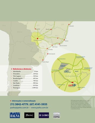 NOTA: apesar de todo cuidado com a elaboração e cor-
reção deste folheto, as informações e imagens nele con-
tidas são meramente informativas e ilustrativas e não
constituem parte integrante de qualquer documento
legal, contrato ou proposta. O projeto final poderá so-
frer alterações sem prévio aviso, incluindo implantações
e características técnicas.
Informações e comercialização
(11) 3842-4779 | (67) 4141-5935
parkx@parkx.com.br • www.parkx.com.br
BA
ES
GO
MT
MS MG
PR
RJ
RS
SP
SC
Paraguai
Uruguai
Argentina
Chile
Bolívia
Peru Salvador
Cuiabá
Campo Grande
Brasília
Vitória
Rio de Janeiro
São Paulo
Curitiba
Florianópolis
Porto Alegre
e cor-
nele con-
vas e não
mento
o-
elaboraçã
Referências e distâncias
• Sidrolândia: . . . . . . . . . . . . . . . . .70 km
• Dourados:. . . . . . . . . . . . . . . . . .220 km
• Três Lagoas: . . . . . . . . . . . . . . . .320 km
• Rondonópolis: . . . . . . . . . . . . . .492 km
• Cuiabá: . . . . . . . . . . . . . . . . . . . .706 km
• São Paulo: . . . . . . . . . . . . . . . . .990 km
• Londrina: . . . . . . . . . . . . . . . . . .610 km
• Paranaguá: . . . . . . . . . . . . . . . 1.090 km
Campo Grande
CentroAeroporto
internacional
EMBRAPA
AnelRodoviário
Redeferroviária(ALL)
Rochedo (85 km)
Rondonópolis (492 km)
Camapuã (140 km)
Três Lagoas (320 km)
São Paulo (990 km)
Dourados (220 km)
Sidrolândia (70 km)
Corumbá (425 km)
 