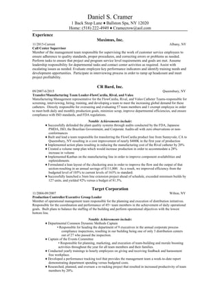 Daniel S. Cramer
1 Back Stop Lane ♦ Ballston Spa, NY 12020
Home: (518) 222-4949 ♦ Cramecrow@aol.com
Experience
Maximus, Inc.
11/2015-Current Albany, NY
Call Center Supervisor
Member of the management team responsible for supervising the work of customer service employees to
ensure adherence to quality standards, proper procedures, and correcting errors or problems as needed.
Perform tasks to ensure that project and program service level requirements and goals are met. Assume
leadership responsibility for departmental tasks and contact center activities as required. Assist with
escalating issues as needed. Evaluate employee key performance indicators and identify training needs and
development opportunities. Participate in interviewing process in order to ramp up headcount and meet
project profitability.
CR Bard, Inc.
09/2007-6/2015 Queensbury, NY
Transfer/Manufacturing Team Leader-FlowCardia, Rival, and Valeo
Manufacturing Management representative for the FlowCardia, Rival, and Valeo Catheter Teams-responsible for
screening, interviewing, hiring, training, and developing a team to meet the increasing global demand for these
catheters. Directly responsible for overseeing and evaluating 57 team members and 1 exempt employee in order
to meet both daily and monthly production goals, minimize scrap, improve departmental efficiencies, and ensure
compliance with ISO standards, and FDA regulations.
Notable Achievements include:
♦ Successfully defended the plant quality systems through audits conducted by the FDA, Japanese
PMDA, ISO, the Brazilian Government, and Corporate Audits-all with zero observations or non-
conformances
♦ Built and lead a team responsible for transferring the FlowCardia product line from Sunnyvale, CA to
Queensbury, NY-resulting in a cost improvement of nearly $400K in the first year of production
♦ Implemented action plans resulting in reducing the manufacturing cost of the Rival catheter by 20%
♦ Created a volume ramp plan which would increase production in order to accommodate a 28%
increase in volume
♦ Implemented Kanban on the manufacturing line in order to improve component availabilities and
replenishments
♦ Formulated a lean layout of the checkering area in order to improve the flow and the output of that
section-resulting in an annual savings of $111,000. As a result, we improved efficiency from the
budgeted level of 105% to current levels of 163% to standard.
♦ Successfully launched a 3mm line extension project ahead of schedule, exceeded minimum builds by
127 units, and yielded 92% versus a budget of 81.5%.
Target Corporation
11/2004-09/2007 Wilton, NY
Production Controller/Executive Group Leader
Member of operational management team responsible for the planning and execution of distribution initiatives.
Responsible for the coordination and performance of 45+ team members in the achievement of daily operational
goals. Built plans to balance the staffing of the building and perform operational objectives with the lowest
bottom line.
Notable Achievements include:
♦ Departmental Common Dynamic Methods Captain
• Responsible for heading the department of 9 executives in the annual corporate process
compliance inspections, resulting in our building being one of only 3 distribution centers
out of 27 who passed the inspection.
♦ Captain of the Events Committee
• Responsible for planning, marketing, and execution of team-building and morale boosting
activities throughout the year for all team members and their families.
♦ Conducted yearly trainings to hourly employees on giving and receiving feedback and harassment
free workplace.
♦ Developed a performance tracking tool that provides the management team a week-to-date report
demonstrating department spending versus budgeted costs.
♦ Researched, planned, and oversaw a re-racking project that resulted in increased productivity of team
members by 20%.
 