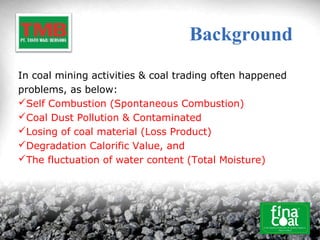 Background
In coal mining activities & coal trading often happened
problems, as below:
Self Combustion (Spontaneous Combustion)
Coal Dust Pollution & Contaminated
Losing of coal material (Loss Product)
Degradation Calorific Value, and
The fluctuation of water content (Total Moisture)
 