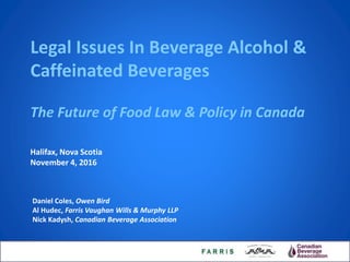 Legal Issues In Beverage Alcohol &
Caffeinated Beverages
The Future of Food Law & Policy in Canada
Daniel Coles, Owen Bird
Al Hudec, Farris Vaughan Wills & Murphy LLP
Nick Kadysh, Canadian Beverage Association
Halifax, Nova Scotia
November 4, 2016
 
