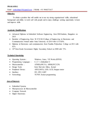 PRAKASH.G
Email : prakashnpc10@gmail.com | Mobile :+91 9944371617
Objective
To obtain a position that will enable me to use my strong organizational skills, educational
background and ability to work well with people and to enjoy challenge seeking opportunity to learn
and improve skills.
Academic Qualifications
 Advanced Diploma in Embedded Software Engineering from ISM Institute, Bangalore on
2015
 Bachelor of Engineering from M .P.N.M.J College of Engineering in Electronics and
Communication branch under Anna University on 2014 with 6.5 CGPA.
 Diploma in Electronics and communication from Nandha Polytechnic College on 2011 with
82%
 10th from Erode Government Higher Secondary School on 2008 with 73%
Technical Knowledge
 Operating Systems : Windows, Linux, VX Works (RTOS)
 Programming Languages : C, C++, Embedded C
 Microcontroller : ATMEL(89C51), ARM(LPC2129)
 Design Tools: Keil, Mat Lab, Xilinx, Kernel
 Peripheral Device: ADC(LM35), LED, LCD, Stepper motor
 Interface: I2C, SPI, UART
 Networking: TCP/IP, Socket programming.
Area of Interest:
 Embedded Systems
 Microprocessor & Microcontroller
 Computer Network
 Digital Electronics
 